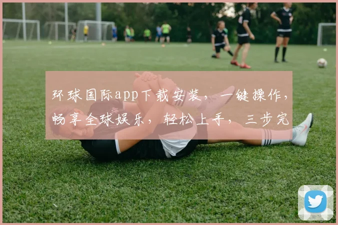环球国际app下载安装，一键操作，畅享全球娱乐，轻松上手，三步完成，体验非凡