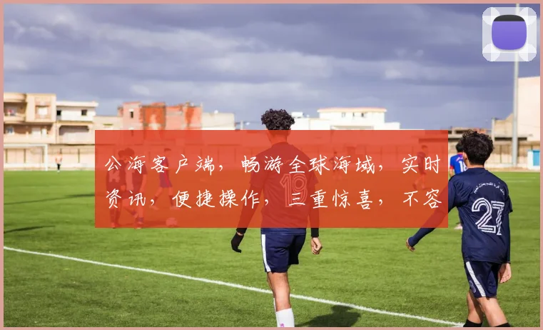 公海客户端，畅游全球海域，实时资讯，便捷操作，三重惊喜，不容错过