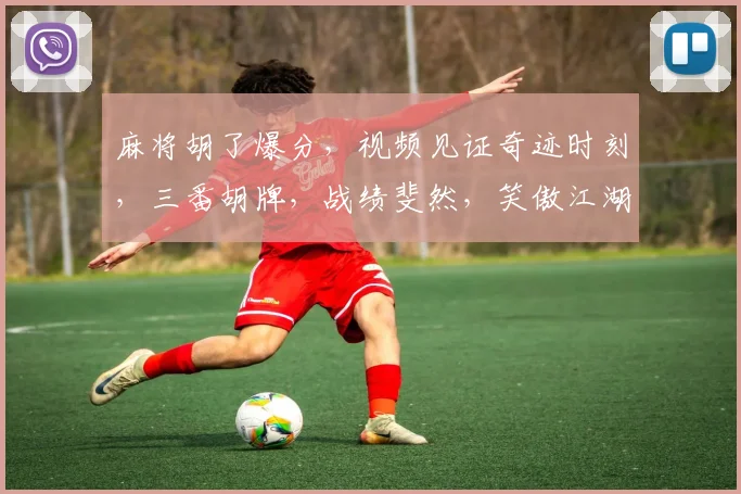 麻将胡了爆分，视频见证奇迹时刻，三番胡牌，战绩斐然，笑傲江湖